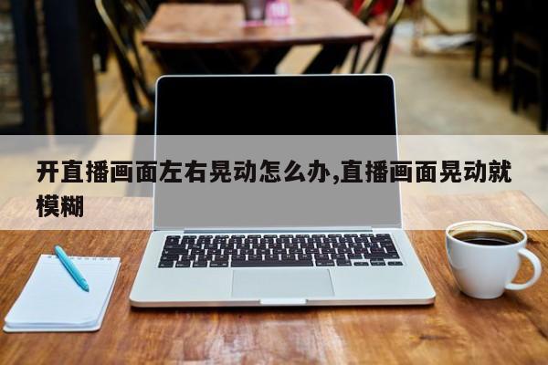 开直播画面左右晃动怎么办,直播画面晃动就模糊